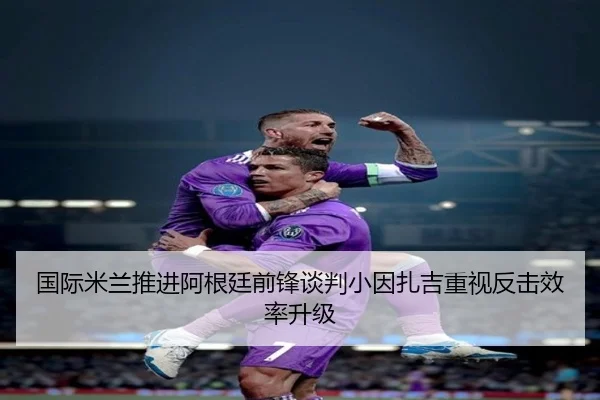 国际米兰推进阿根廷前锋谈判小因扎吉重视反击效率升级