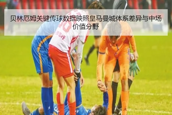 贝林厄姆关键传球数据映照皇马曼城体系差异与中场价值分野