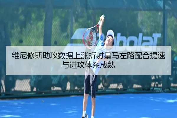 维尼修斯助攻数据上涨折射皇马左路配合提速与进攻体系成熟