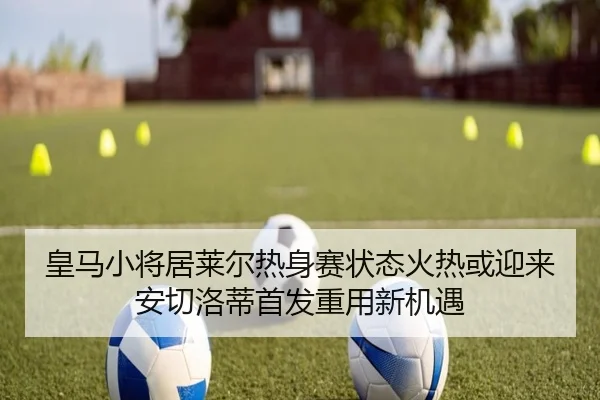 皇马小将居莱尔热身赛状态火热或迎来安切洛蒂首发重用新机遇